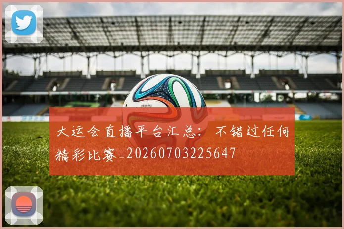 大运会直播平台汇总：不错过任何精彩比赛_20260703225647