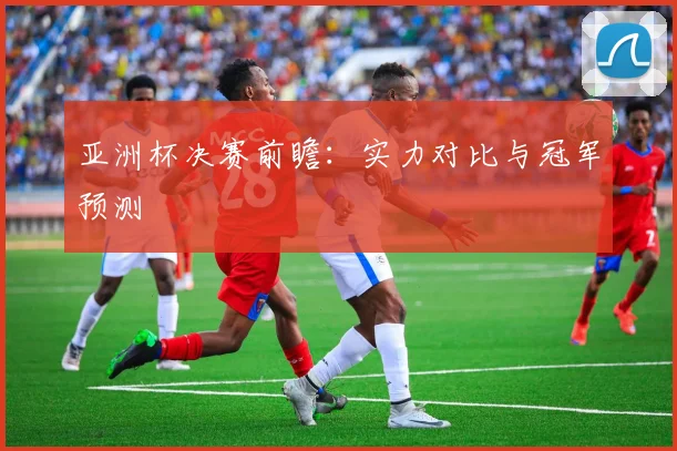 亚洲杯决赛前瞻:实力对比与冠军预测