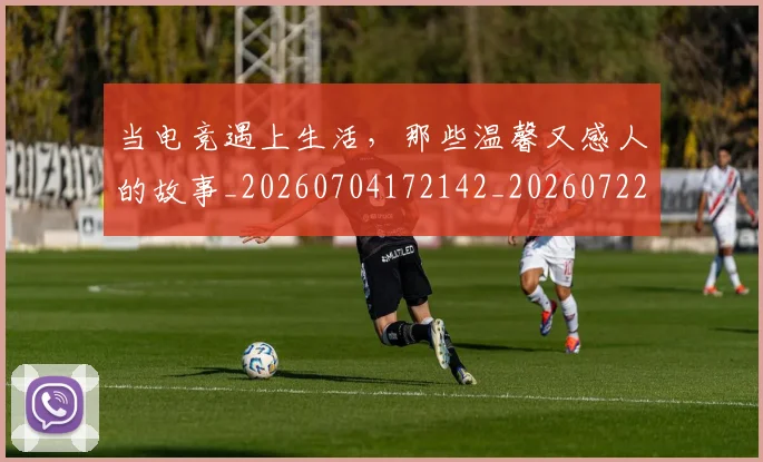 当电竞遇上生活，那些温馨又感人的故事_20260704172142_20260722155728