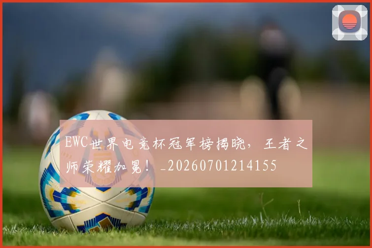 EWC世界电竞杯冠军榜揭晓,王者之师荣耀加冕!_20260701214155