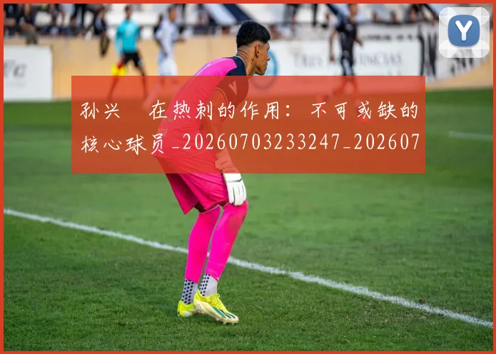 孙兴慜在热刺的作用：不可或缺的核心球员_20260703233247_20260720192826