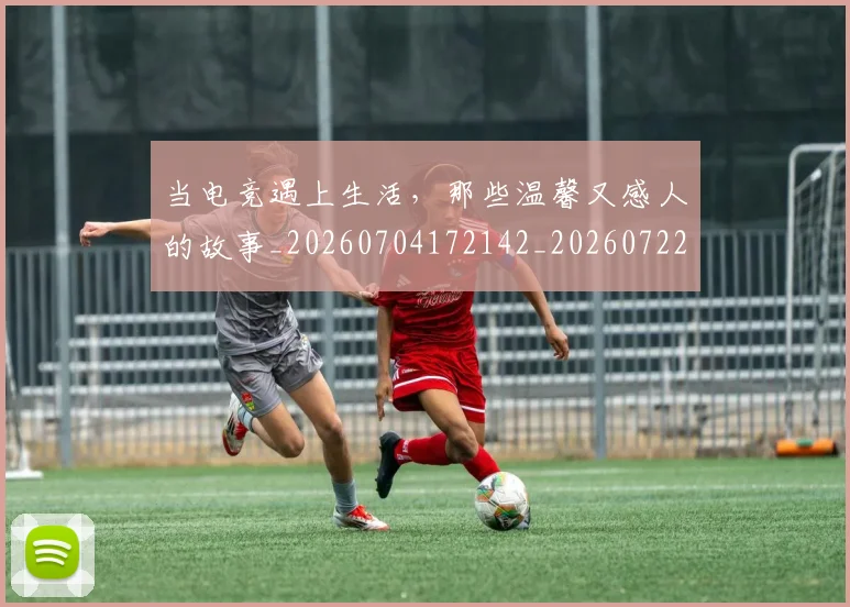 当电竞遇上生活,那些温馨又感人的故事_20260704172142_20260722155728