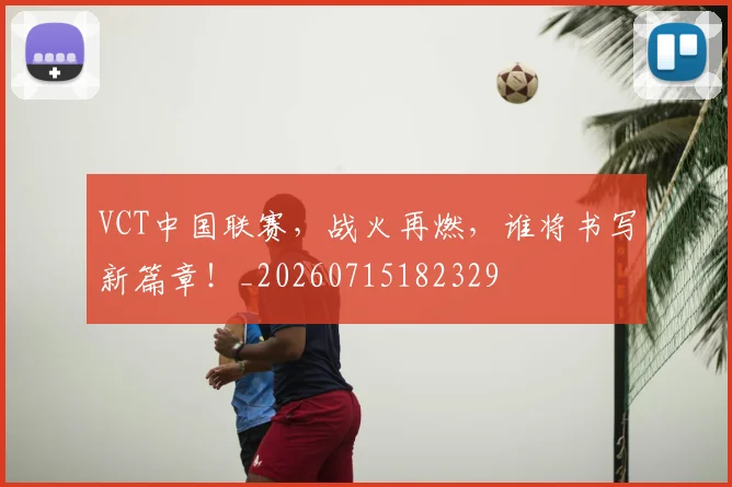 VCT中国联赛，战火再燃，谁将书写新篇章！_20260715182329