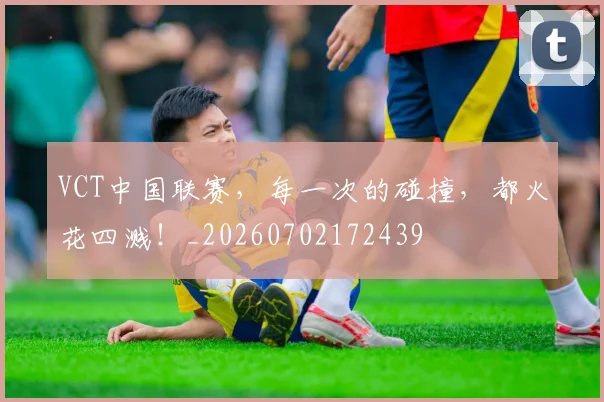VCT中国联赛，每一次的碰撞，都火花四溅！_20260702172439