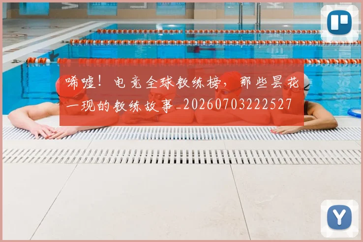 唏嘘！电竞全球教练榜，那些昙花一现的教练故事_20260703222527