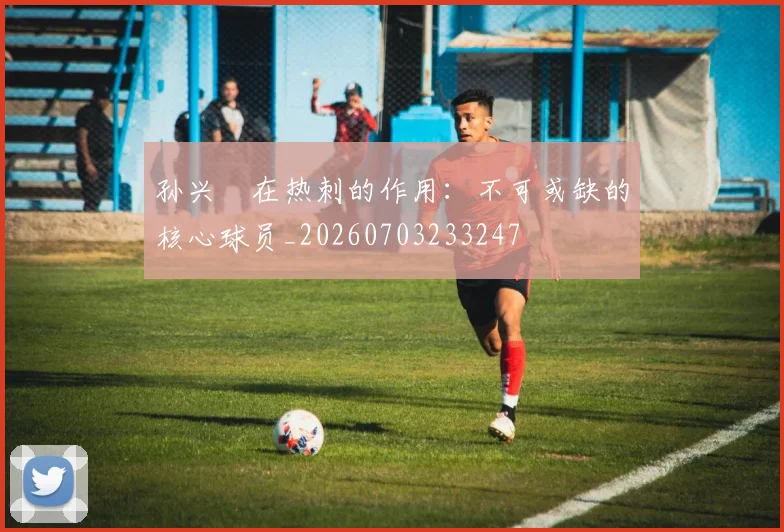 孙兴慜在热刺的作用：不可或缺的核心球员_20260703233247
