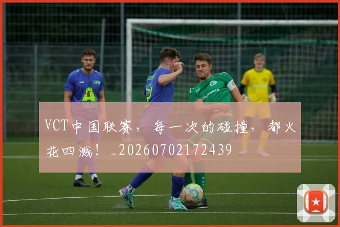 VCT中国联赛,每一次的碰撞,都火花四溅!_20260702172439