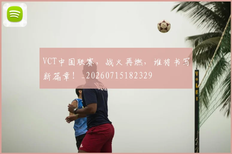 VCT中国联赛，战火再燃，谁将书写新篇章！_20260715182329