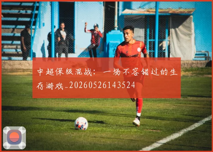 中超保级混战：一场不容错过的生存游戏_20260526143524