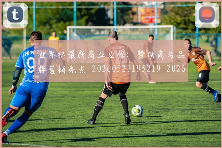 世界杯最新商业合作:赞助商与品牌营销亮点_20260523195219_20260702174434_20260715191747