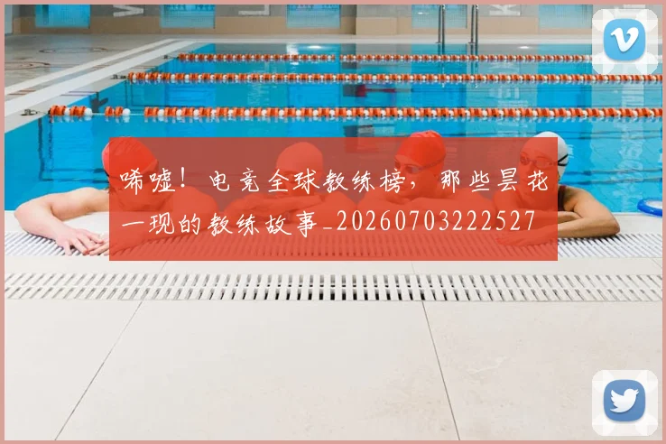 唏嘘！电竞全球教练榜，那些昙花一现的教练故事_20260703222527
