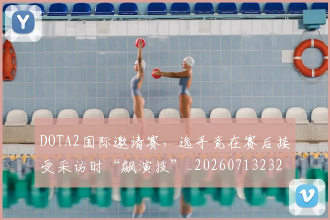 DOTA2国际邀请赛，选手竟在赛后接受采访时“飙演技”_20260713232823