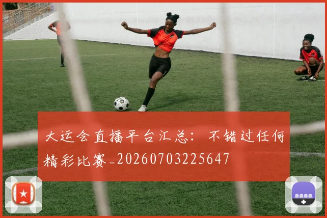 大运会直播平台汇总：不错过任何精彩比赛_20260703225647