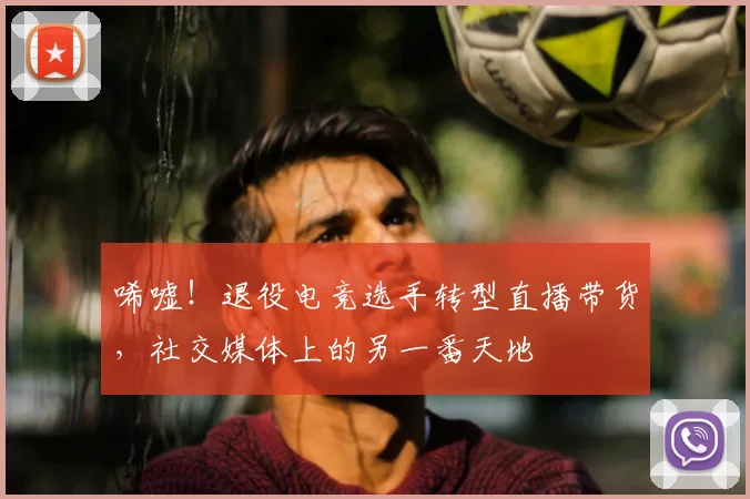 唏嘘！退役电竞选手转型直播带货，社交媒体上的另一番天地