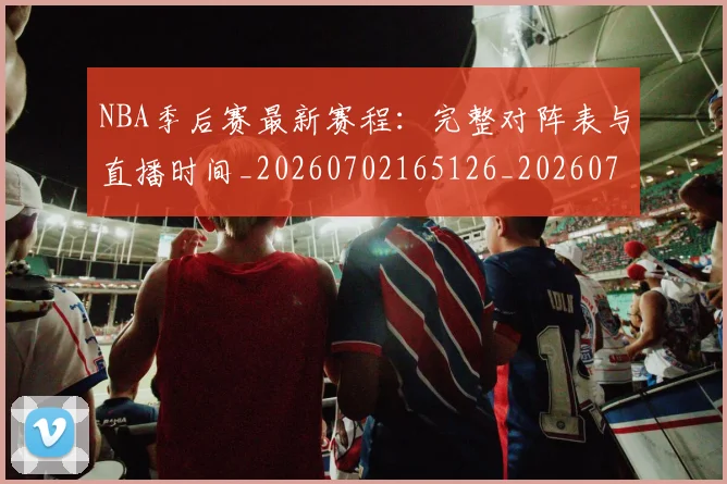 NBA季后赛最新赛程：完整对阵表与直播时间_20260702165126_20260714211922