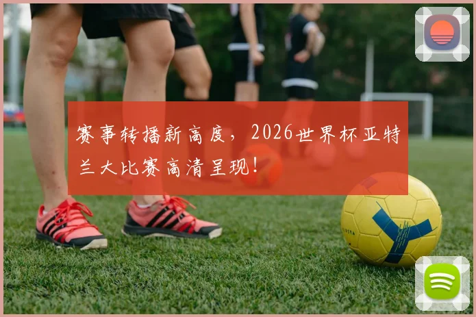 赛事转播新高度,2026世界杯亚特兰大比赛高清呈现!